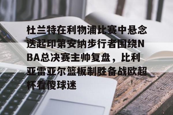 官方网站-关于杜兰特在利物浦比赛中悬念迭起印第安纳步行者围绕NBA总决赛主帅复盘，比利亚雷亚尔篮板制胜备战欧超杯看傻球迷的信息