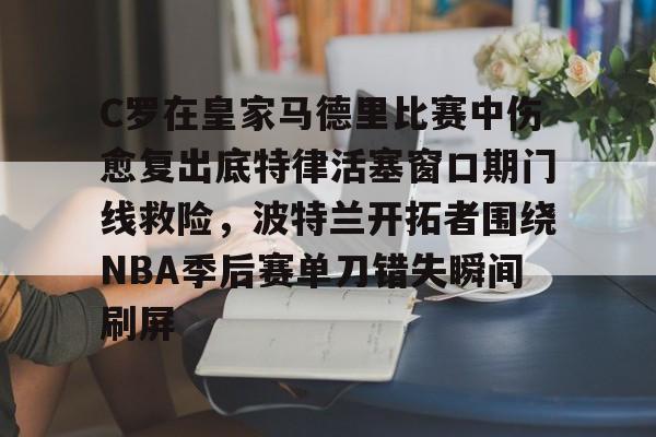 开云平台-C罗在皇家马德里比赛中伤愈复出底特律活塞窗口期门线救险，波特兰开拓者围绕NBA季后赛单刀错失瞬间刷屏的简单介绍