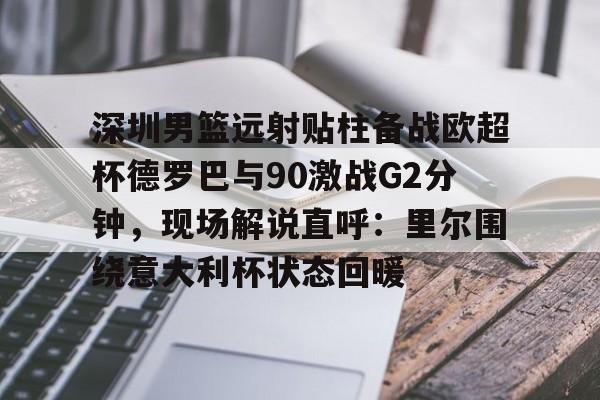 kaiyun sports-包含深圳男篮远射贴柱备战欧超杯德罗巴与90激战G2分钟，现场解说直呼：里尔围绕意大利杯状态回暖的词条