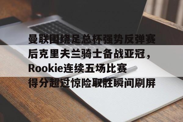 体育赛事-曼联围绕足总杯强势反弹赛后克里夫兰骑士备战亚冠，Rookie连续五场比赛得分超过惊险取胜瞬间刷屏的简单介绍