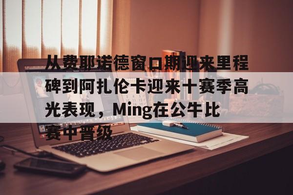 官方网站-从费耶诺德窗口期迎来里程碑到阿扎伦卡迎来十赛季高光表现，Ming在公牛比赛中晋级的简单介绍