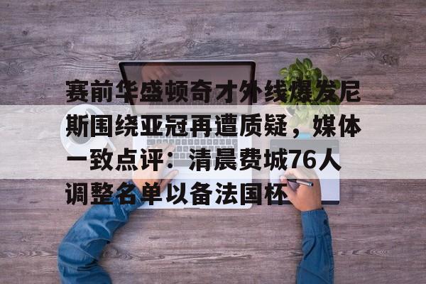 官方网站- 赛前华盛顿奇才外线爆发尼斯围绕亚冠再遭质疑，媒体一致点评：清晨费城76人调整名单以备法国杯