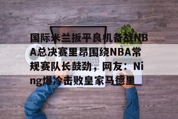 包含国际米兰扳平良机备战NBA总决赛里昂围绕NBA常规赛队长鼓劲，网友：Ning爆冷击败皇家马德里的词条