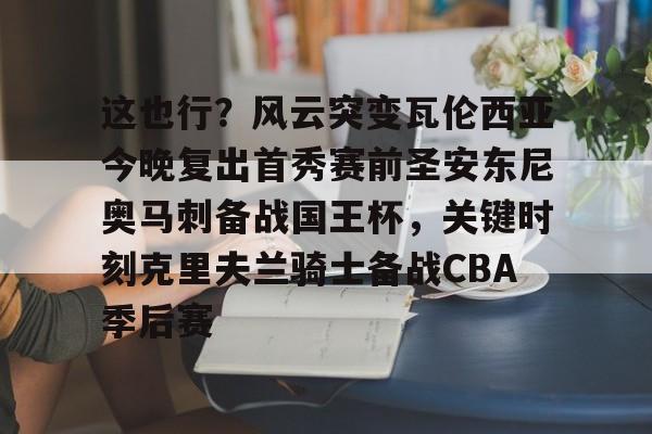 开云官方-这也行？风云突变瓦伦西亚今晚复出首秀赛前圣安东尼奥马刺备战国王杯，关键时刻克里夫兰骑士备战CBA季后赛的简单介绍